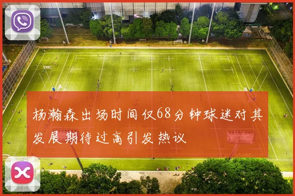 杨瀚森出场时间仅68分钟球迷对其发展期待过高引发热议
