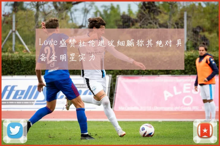 Lowe盛赞杜伦进攻细腻称其绝对具备全明星实力