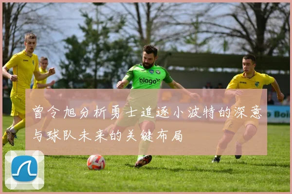 曾令旭分析勇士追逐小波特的深意与球队未来的关键布局