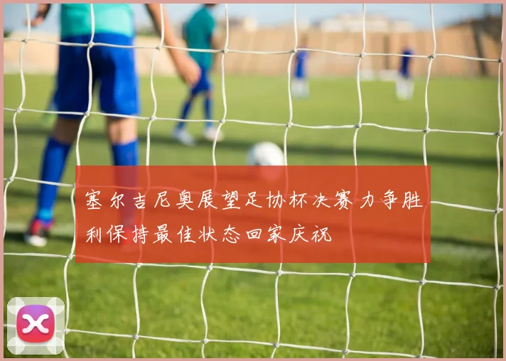 塞尔吉尼奥展望足协杯决赛力争胜利保持最佳状态回家庆祝