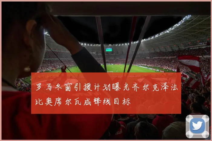 罗马冬窗引援计划曝光齐尔克泽法比奥席尔瓦成锋线目标