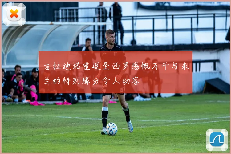吉拉迪诺重返圣西罗感慨万千与米兰的特别缘分令人动容