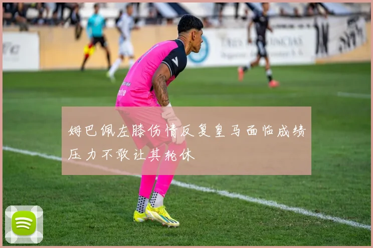 姆巴佩左膝伤情反复皇马面临成绩压力不敢让其轮休