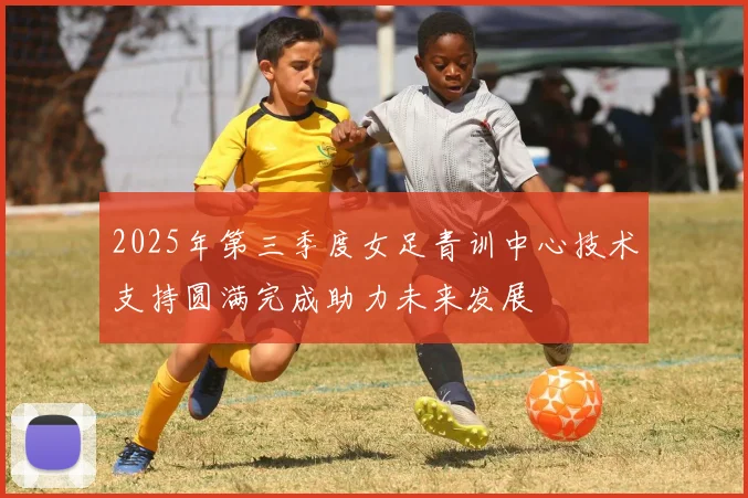2025年第三季度女足青训中心技术支持圆满完成助力未来发展