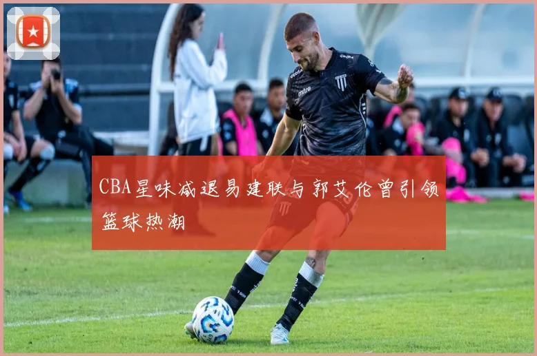 CBA星味减退易建联与郭艾伦曾引领篮球热潮