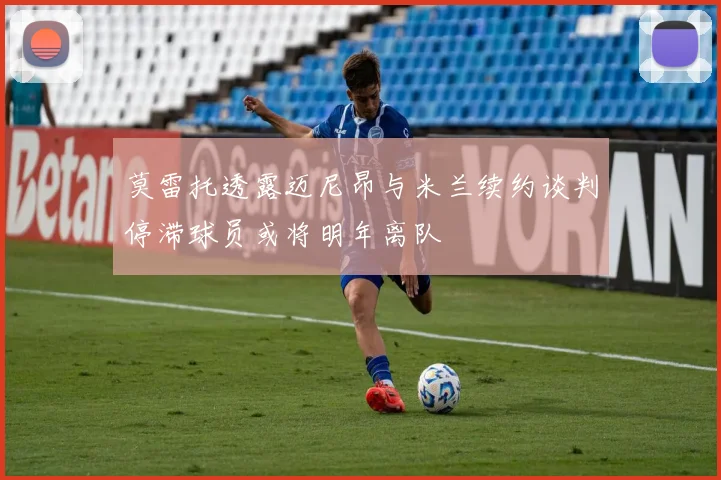 莫雷托透露迈尼昂与米兰续约谈判停滞球员或将明年离队