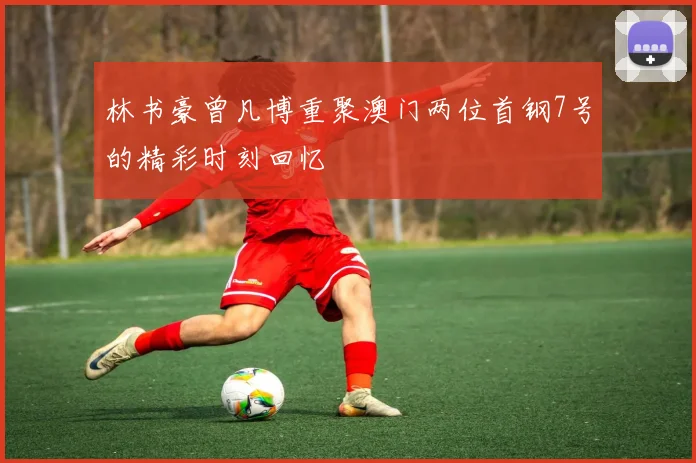 林书豪曾凡博重聚澳门两位首钢7号的精彩时刻回忆