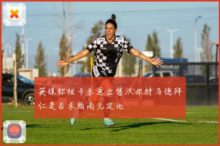 英媒称纽卡乐意出售沃尔特马德拜仁是否求购尚无定论