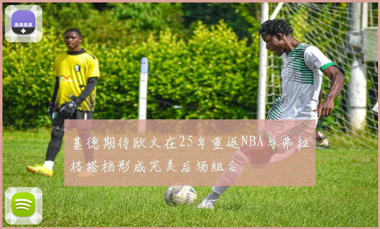 基德期待欧文在25年重返NBA与弗拉格搭档形成完美后场组合