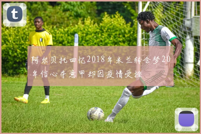 阿尔贝托回忆2018年米兰转会梦20年信心夺意甲却因疫情受挫