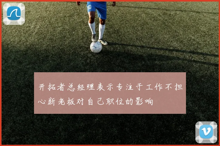 开拓者总经理表示专注于工作不担心新老板对自己职位的影响