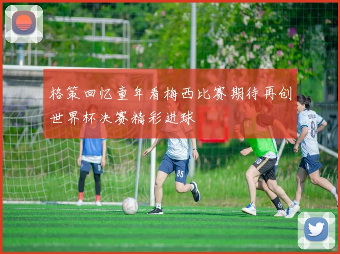 格策回忆童年看梅西比赛期待再创世界杯决赛精彩进球