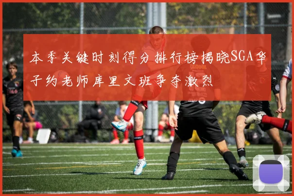 本季关键时刻得分排行榜揭晓SGA华子约老师库里文班争夺激烈