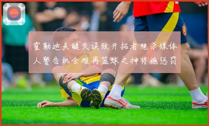 霍勒迪关键失误致开拓者绝杀媒体人警告机会难再篮球之神将施惩罚